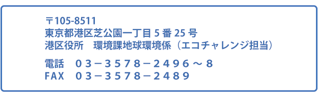 <宛先>〒105-8511東京都港区芝公園一丁目5番25号 港区役所 環境課地球環境係(エコチャレンジ担当) 電話 03-3578-2496~8 FAX 03-3578-2489